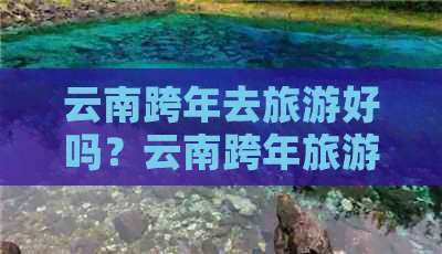 云南跨年去旅游好吗？云南跨年旅游哪里好？过年去云南跨年旅游怎么样？