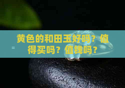 黄色的和田玉好吗？值得买吗？值钱吗？