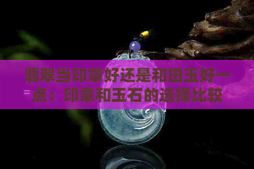 翡翠当印章好还是和田玉好一点：印章和玉石的选择比较