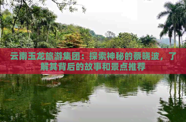 云南玉龙旅游集团：探索神秘的蔡晓波，了解其背后的故事和景点推荐