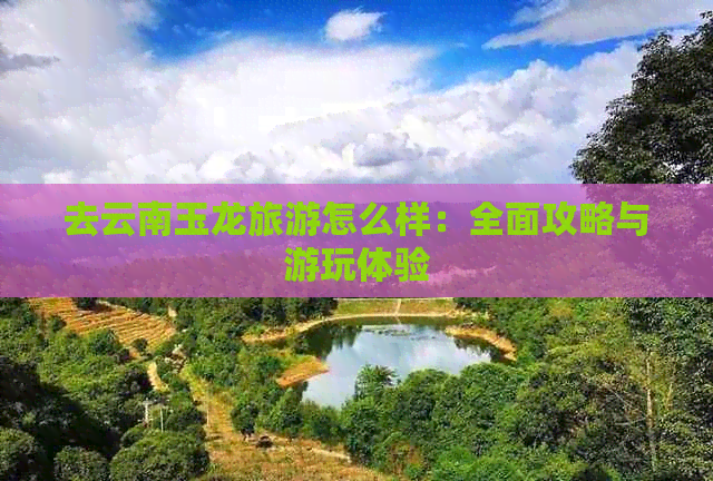 去云南玉龙旅游怎么样：全面攻略与游玩体验