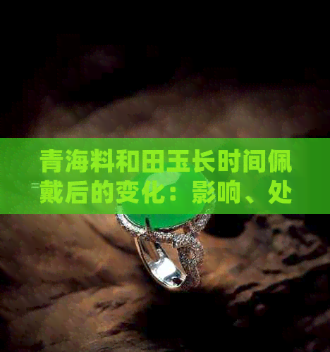 青海料和田玉长时间佩戴后的变化：影响、处理方法及保养技巧全解析