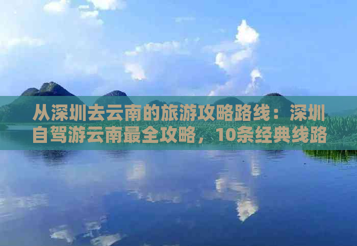 从深圳去云南的旅游攻略路线：深圳自驾游云南最全攻略，10条经典线路推荐！