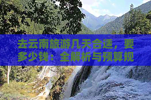 去云南旅游几天合适，要多少钱：全解析与预算规划