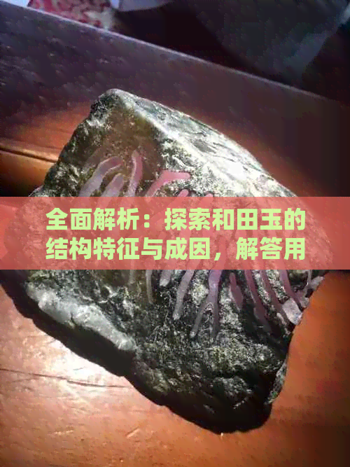 全面解析：探索和田玉的结构特征与成因，解答用户关于和田玉的疑问