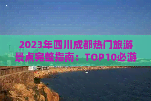 2023年四川成都热门旅游景点完整指南：TOP10必游胜地及深度游攻略