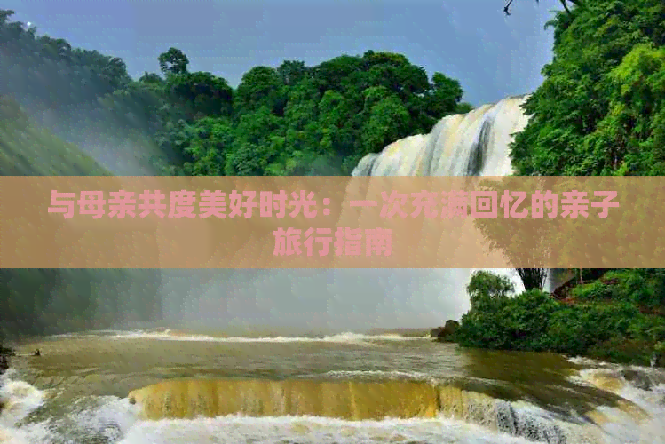 与母亲共度美好时光：一次充满回忆的亲子旅行指南