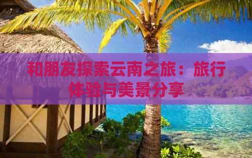 和朋友探索云南之旅：旅行体验与美景分享