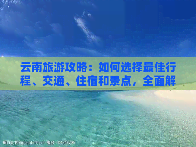 云南旅游攻略：如何选择更佳行程、交通、住宿和景点，全面解答用户疑问