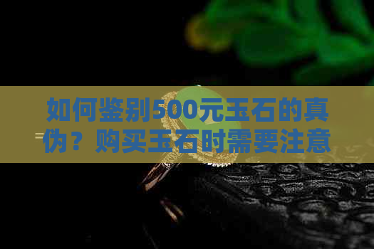 如何鉴别500元玉石的真伪？购买玉石时需要注意哪些事项？