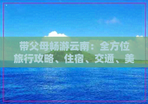 带父母畅游云南：全方位旅行攻略、住宿、交通、美食及景点推荐