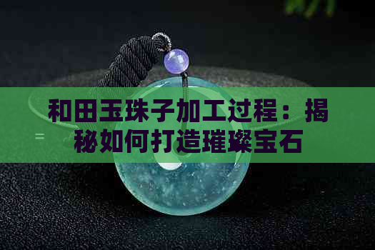 和田玉珠子加工过程：揭秘如何打造璀璨宝石