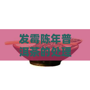 发霉陈年普洱茶的处理方式和是否可饮用全面解析