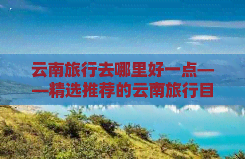 云南旅行去哪里好一点——精选推荐的云南旅行目的地