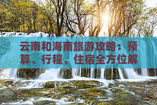 云南和海南旅游攻略：预算、行程、住宿全方位解析，带你轻松规划完美之旅！