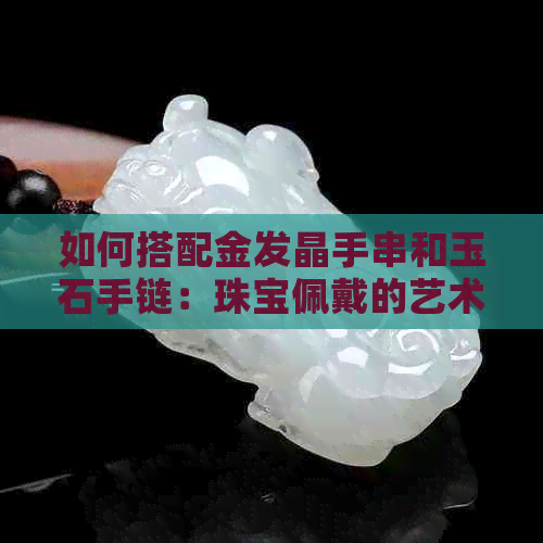 如何搭配金发晶手串和玉石手链：珠宝佩戴的艺术与技巧