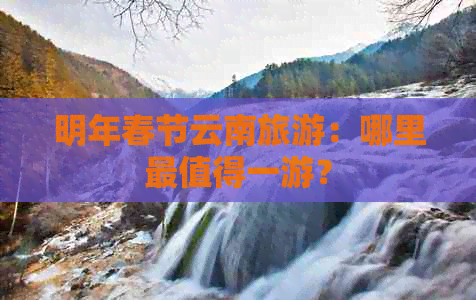 明年春节云南旅游：哪里最值得一游？