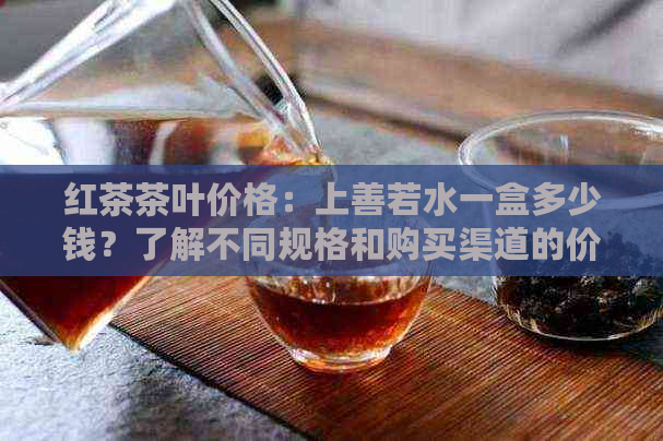 红茶茶叶价格：上善若水一盒多少钱？了解不同规格和购买渠道的价格详情