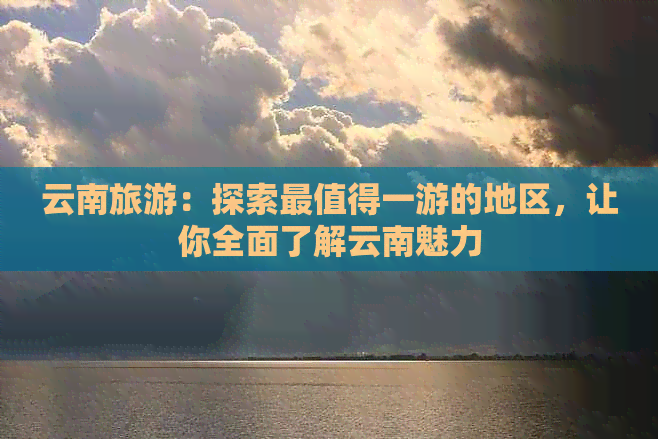 云南旅游：探索最值得一游的地区，让你全面了解云南魅力