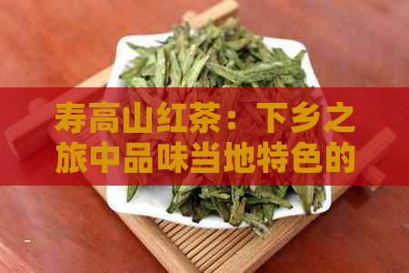 寿高山红茶：下乡之旅中品味当地特色的茶叶文化与乡村风情