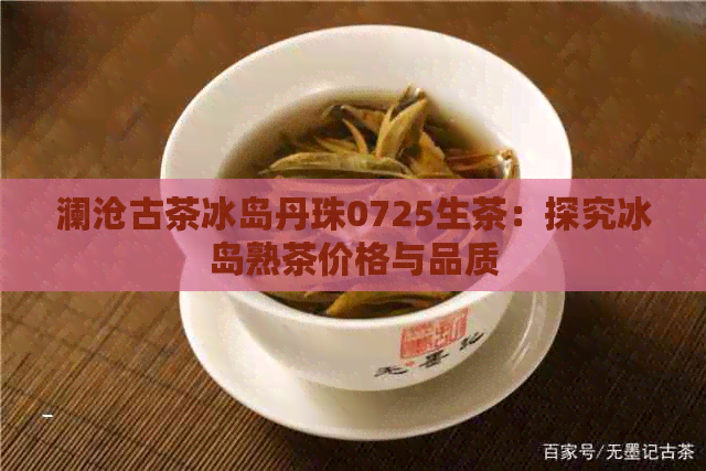 澜沧古茶冰岛丹珠0725生茶：探究冰岛熟茶价格与品质