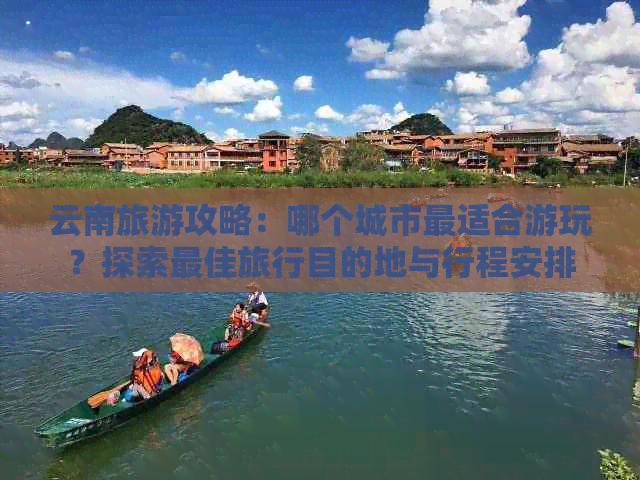 云南旅游攻略：哪个城市最适合游玩？探索更佳旅行目的地与行程安排