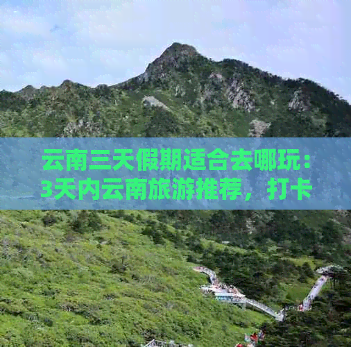 云南三天假期适合去哪玩：3天内云南旅游推荐，打卡丽江、大理和西双版纳。