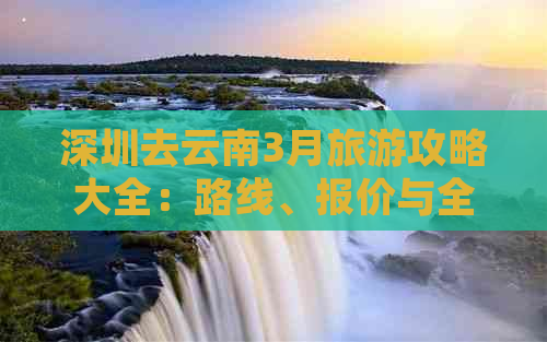 深圳去云南3月旅游攻略大全：路线、报价与全攻略