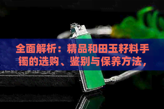 全面解析：精品和田玉籽料手镯的选购、鉴别与保养方法，让你轻松成为行家