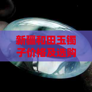 新疆和田玉镯子价格及选购攻略：了解产地、工艺与品质的关键因素