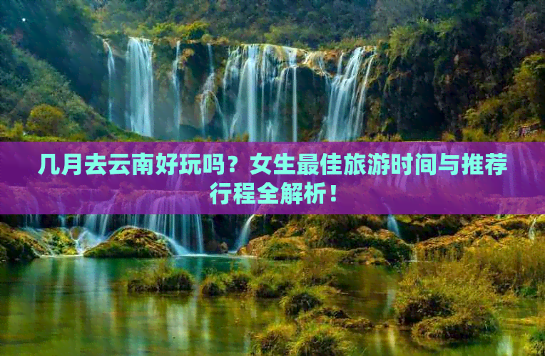 几月去云南好玩吗？女生更佳旅游时间与推荐行程全解析！