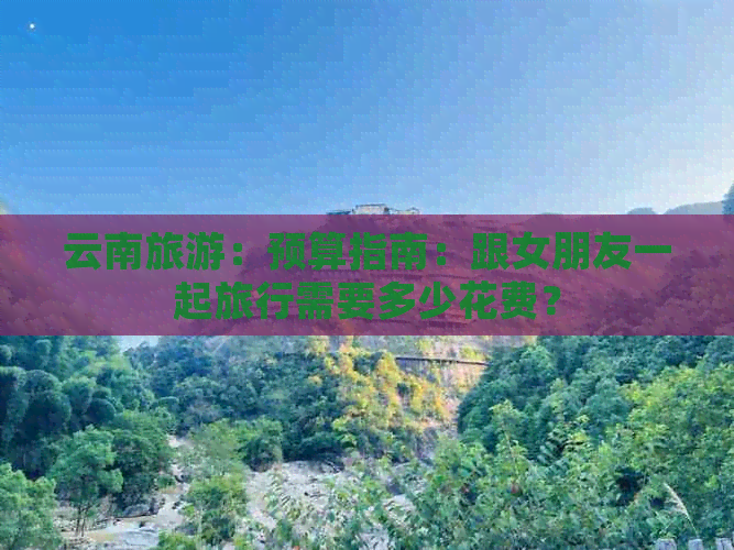 云南旅游：预算指南：跟女朋友一起旅行需要多少花费？