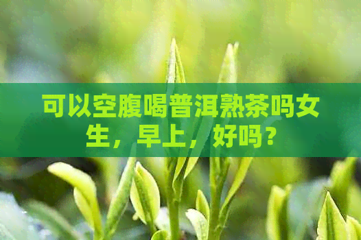 可以空腹喝普洱熟茶吗女生，早上，好吗？