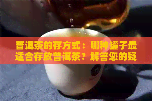 普洱茶的存方式：哪种罐子最适合存放普洱茶？解答您的疑问