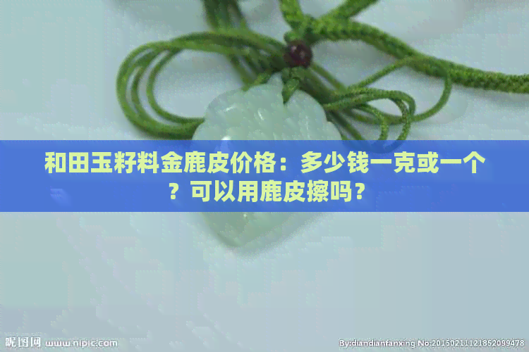 和田玉籽料金鹿皮价格：多少钱一克或一个？可以用鹿皮擦吗？