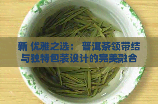 新 优雅之选： 普洱茶领带结与独特包装设计的完美融合