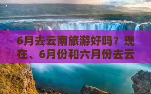 6月去云南旅游好吗？现在、6月份和六月份去云南旅游合适吗？