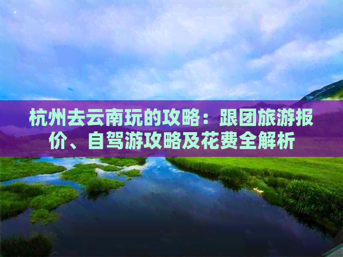 杭州去云南玩的攻略：跟团旅游报价、自驾游攻略及花费全解析