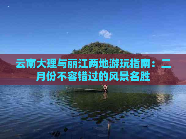 云南大理与丽江两地游玩指南：二月份不容错过的风景名胜