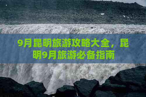 9月昆明旅游攻略大全，昆明9月旅游必备指南