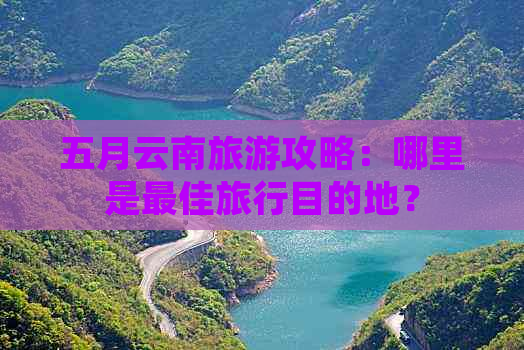 五月云南旅游攻略：哪里是更佳旅行目的地？