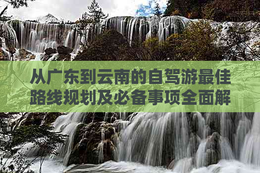 从广东到云南的自驾游更佳路线规划及必备事项全面解析