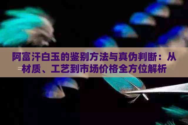 阿富汗白玉的鉴别方法与真伪判断：从材质、工艺到市场价格全方位解析