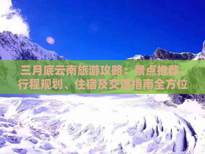 三月底云南旅游攻略：景点推荐、行程规划、住宿及交通指南全方位解析