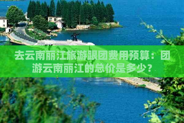 去云南丽江旅游跟团费用预算：团游云南丽江的总价是多少？