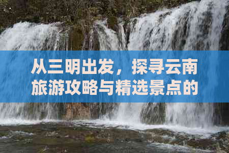 从三明出发，探寻云南旅游攻略与精选景点的全方位指南