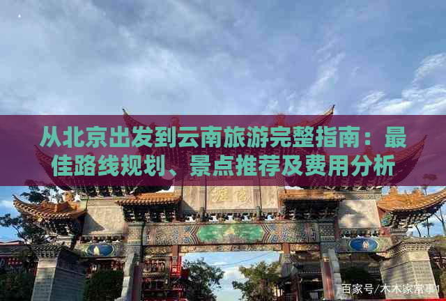 从北京出发到云南旅游完整指南：更佳路线规划、景点推荐及费用分析