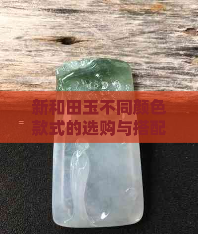 新和田玉不同颜色款式的选购与搭配，如何选择才能突显大气气质？