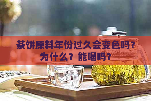 茶饼原料年份过久会变色吗？为什么？能喝吗？