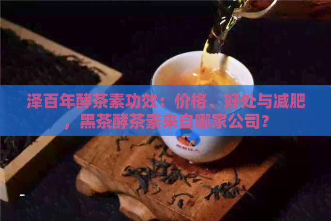 泽百年酵茶素功效：价格、好处与减肥，黑茶酵茶素来自哪家公司？